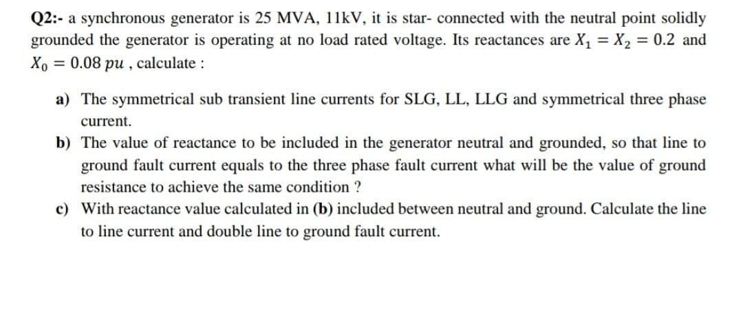 Q2:- a synchronous generator is 25 MVA, 11kV, it is star- connected with the neutral point solidly
grounded the generator is operating at no load rated voltage. Its reactances are X₁ = X₂ = 0.2 and
Xo = 0.08 pu, calculate :
a) The symmetrical sub transient line currents for SLG, LL, LLG and symmetrical three phase
current.
b) The value of reactance to be included in the generator neutral and grounded, so that line to
ground fault current equals to the three phase fault current what will be the value of ground
resistance to achieve the same condition ?
c) With reactance value calculated in (b) included between neutral and ground. Calculate the line
to line current and double line to ground fault current.