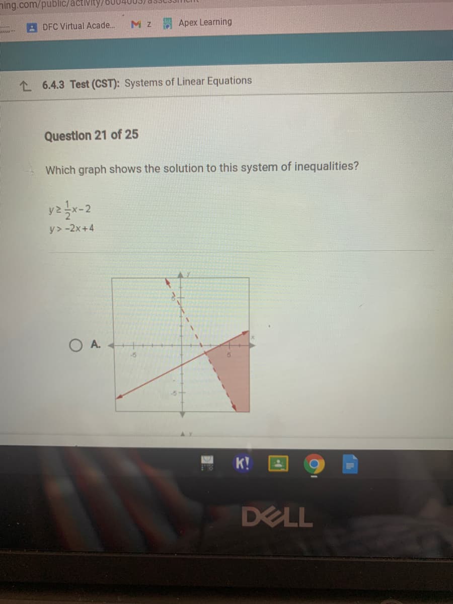 ning.com/public/acti
A DFC Virtual Acade..
M z
Apex Learning
L 6.4.3 Test (CST): Systems of Linear Equations
Question 21 of 25
Which graph shows the solution to this system of inequalities?
y>-2x+4
O A.
K!
DELL
