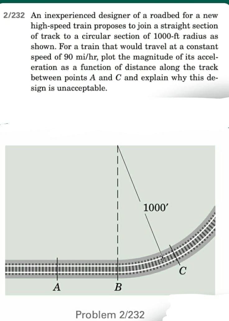 2/232 An inexperienced designer of a roadbed for a new
high-speed train proposes to join a straight section
of track to a circular section of 1000-ft radius as
shown. For a train that would travel at a constant
speed of 90 mi/hr, plot the magnitude of its accel-
eration as a function of distance along the track
between points A and C and explain why this de-
sign is unacceptable.
1000'
A
B
Problem 2/232
C