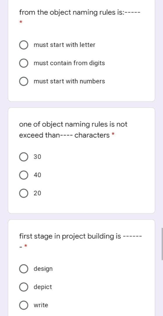 from the object naming rules is:---
must start with letter
must contain from digits
must start with numbers
one of object naming rules is not
exceed than---- characters *
30
40
20
first stage in project building is
design
depict
write
