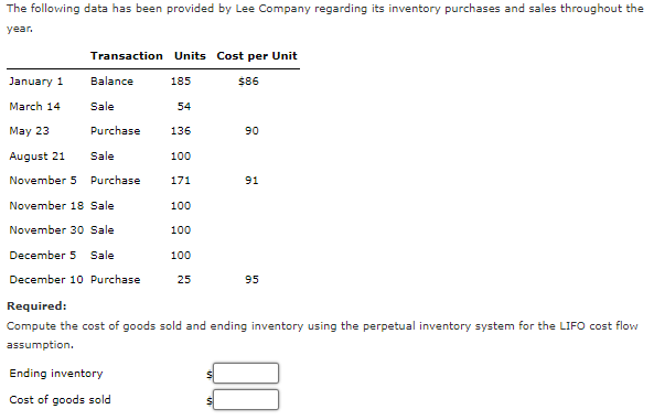 The following data has been provided by Lee Company regarding its inventory purchases and sales throughout the
year.
Transaction Units Cost per Unit
January 1
Balance
185
$86
March 14
Sale
54
May 23
Purchase
136
90
August 21
Sale
100
November 5 Purchase
171
91
November 18 Sale
100
November 30 Sale
100
December 5 Sale
100
December 10 Purchase
25
95
Required:
Compute the cost of goods sold and ending inventory using the perpetual inventory system for the LIFO cost flow
assumption.
Ending inventory
Cost of goods sold