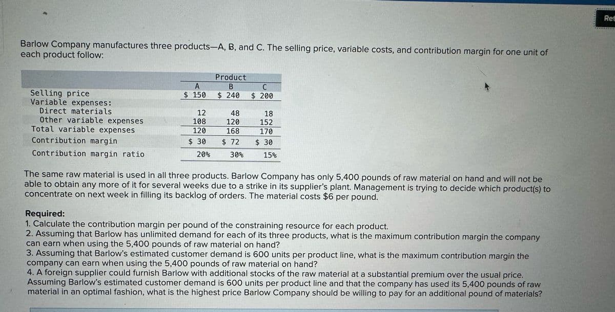 Barlow Company manufactures three products-A, B, and C. The selling price, variable costs, and contribution margin for one unit of
each product follow:
Selling price
Variable expenses:
Direct materials
Other variable expenses
Total variable expenses
Contribution margin
Contribution margin ratio
A
Product
B
$ 150
$ 240
C
$ 200
12
48
18
108
120
152
120
168
170
$ 30
$ 72
20%
30%
$ 30
15%
The same raw material is used in all three products. Barlow Company has only 5,400 pounds of raw material on hand and will not be
able to obtain any more of it for several weeks due to a strike in its supplier's plant. Management is trying to decide which product(s) to
concentrate on next week in filling its backlog of orders. The material costs $6 per pound.
Required:
1. Calculate the contribution margin per pound of the constraining resource for each product.
2. Assuming that Barlow has unlimited demand for each of its three products, what is the maximum contribution margin the company
can earn when using the 5,400 pounds of raw material on hand?
3. Assuming that Barlow's estimated customer demand is 600 units per product line, what is the maximum contribution margin the
company can earn when using the 5,400 pounds of raw material on hand?
4. A foreign supplier could furnish Barlow with additional stocks of the raw material at a substantial premium over the usual price.
Assuming Barlow's estimated customer demand is 600 units per product line and that the company has used its 5,400 pounds of raw
material in an optimal fashion, what is the highest price Barlow Company should be willing to pay for an additional pound of materials?
Ret