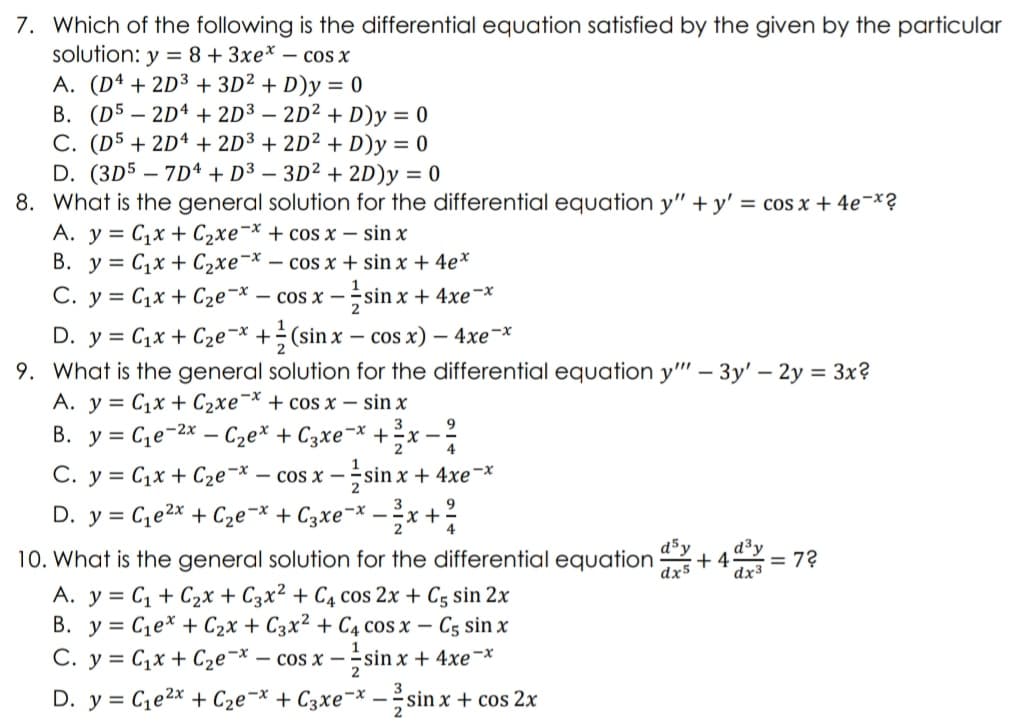 7. Which of the following is the differential equation satisfied by the given by the particular
solution: y = 8 + 3xe* - cos x
A. (D4 + 2D3 + 3D² + D)y = 0
B. (D52D4 + 2D3 - 2D² + D)y = 0
C. (D5 +2D4 + 2D³ + 2D² + D)y = 0
D. (3D57D4 + D³ - 3D² + 2D)y = 0
8. What is the general solution for the differential equation y"+y' = cos x + 4e¯x?
C₁x + C₂xe-x + cos x - sin x
A. y
B. y C₁x + C₂xe-x - cos x + sin x +
4e*
1
C. y = C₁x + C₂e-x - cos x -sin x + 4xe-x
D. y = C₁x + C₂ex + (sin x - cos x) - 4xe-x
9. What is the general solution for the differential equation y"" - 3y' - 2y = 3x?
A. y = Cıx + C2xe”* + cos x – sin x
B. y = C₁e-²x - C₂еx + С3xe¯x + ²x - 2²/
C. y = C₁x + C₂ex - cos x -sin x + 4xe-x
2
D. y = C₁e²x + C₂e-x + 3xe¯* - ²x + ²/
9
10. What is the general solution for the differential equation
d5y
= 72
+4d³y
dx5
dx3
A. y = C₁ + C₂x + C3x² + C4 cos 2x + C5 sin 2x
B. y C₁ex + C₂x + C3x² + C4 cos x - C5 sin x
C. y = C₁x + C₂e-x. - cos x- -sinx + 4xe-x
D. y =
C₁e²x + C₂e-x + С3xe-x
sin x + cos 2x
2