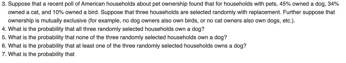 3. Suppose that a recent poll of American households about pet ownership found that for households with pets, 45% owned a dog, 34%
owned a cat, and 10% owned a bird. Suppose that three households are selected randomly with replacement. Further suppose that
ownership is mutually exclusive (for example, no dog owners also own birds, or no cat owners also own dogs, etc.).
4. What is the probability that all three randomly selected households own a dog?
5. What is the
probability that none of the three randomly selected households own a dog?
6. What is the probability that at least one of the three randomly selected households owns a dog?
7. What is the probability that