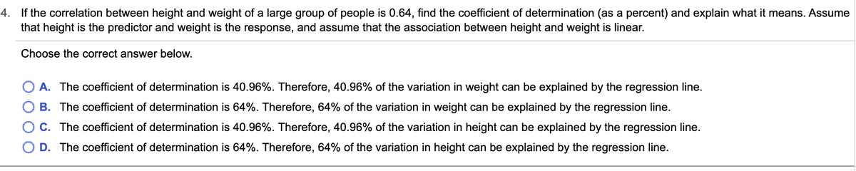 4. If the correlation between height and weight of a large group of people is 0.64, find the coefficient of determination (as a percent) and explain what it means. Assume
that height is the predictor and weight is the response, and assume that the association between height and weight is linear.
Choose the correct answer below.
A. The coefficient of determination is 40.96%. Therefore, 40.96% of the variation in weight can be explained by the regression line.
B. The coefficient of determination is 64%. Therefore, 64% of the variation in weight can be explained by the regression line.
C. The coefficient of determination is 40.96%. Therefore, 40.96% of the variation in height can be explained by the regression line.
D. The coefficient of determination is 64%. Therefore, 64% of the variation in height can be explained by the regression line.