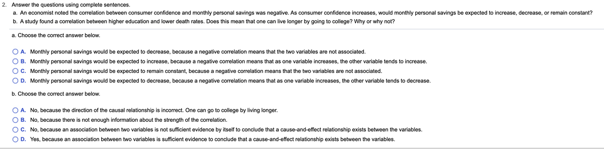 2. Answer the questions using complete sentences.
a. An economist noted the correlation between consumer confidence and monthly personal savings was negative. As consumer confidence increases, would monthly personal savings be expected to increase, decrease, or remain constant?
b. A study found a correlation between higher education and lower death rates. Does this mean that one can live longer by going to college? Why or why not?
a. Choose the correct answer below.
A. Monthly personal savings would be expected to decrease, because a negative correlation means that the two variables are not associated.
B. Monthly personal savings would be expected to increase, because a negative correlation means that as one variable increases, the other variable tends to increase.
C. Monthly personal savings would be expected to remain constant, because a negative correlation means that the two variables are not associated.
D. Monthly personal savings would be expected to decrease, because a negative correlation means that as one variable increases, the other variable tends to decrease.
b. Choose the correct answer below.
A. No, because the direction of the causal relationship is incorrect. One can go to college by living longer.
B. No, because there is not enough information about the strength of the correlation.
C. No, because an association between two variables is not sufficient evidence by itself to conclude that a cause-and-effect relationship exists between the variables.
D. Yes, because an association between two variables is sufficient evidence to conclude that a cause-and-effect relationship exists between the variables.