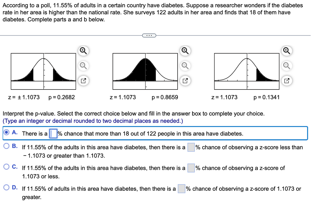 According to a poll, 11.55% of adults in a certain country have diabetes. Suppose a researcher wonders if the diabetes
rate in her area is higher than the national rate. She surveys 122 adults in her area and finds that 18 of them have
diabetes. Complete parts a and b below.
z = ± 1.1073 p = 0.2682
z = 1.1073
p=0.8659
B. If 11.55% of the adults in this area have diabetes, then there is a
- 1.1073 or greater than 1.1073.
Interpret the p-value. Select the correct choice below and fill in the answer box to complete your choice.
(Type an integer or decimal rounded to two decimal places as needed.)
A. There is a
chance that more than 18 out of 122 people in this area have diabetes.
OC. If 11.55% of the adults in this area have diabetes, then there is a
1.1073 or less.
z = 1.1073
D. If 11.55% of adults in this area have diabetes, then there is a
greater.
p = 0.1341
% chance of observing a z-score less than
% chance of observing a z-score of
% chance of observing a z-score of 1.1073 or