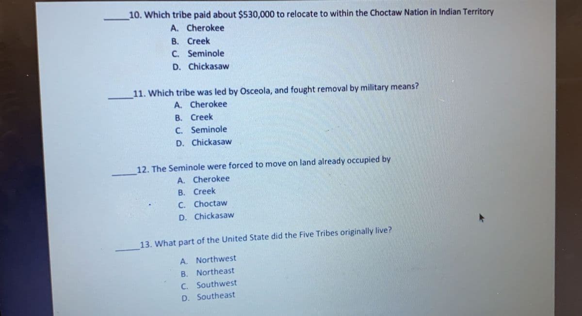 10. Which tribe paid about $530,000 to relocate to within the Choctaw Nation in Indian Territory
A.
Cherokee
B. Creek
C. Seminole
D. Chickasaw
11. Which tribe was led by Osceola, and fought removal by military means?
A.
Cherokee
B. Creek
C.
Seminole
D. Chickasaw
12. The Seminole were forced to move on land already occupied by
A. Cherokee
B. Creek
C. Choctaw
D. Chickasaw
13. What part of the United State did the Five Tribes originally live?
A. Northwest
B. Northeast
C. Southwest
D.
Southeast