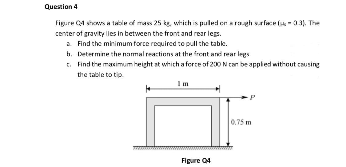 Question 4
Figure Q4 shows a table of mass 25 kg, which is pulled on a rough surface (us = 0.3). The
center of gravity lies in between the front and rear legs.
a. Find the minimum force required to pull the table.
b. Determine the normal reactions at the front and rear legs
c. Find the maximum height at which a force of 200 N can be applied without causing
the table to tip.
1 m
0.75 m
Figure Q4
