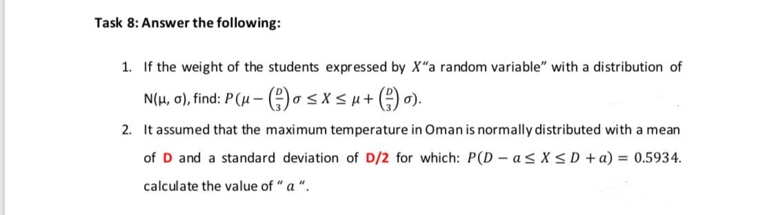 Task 8: Answer the following:
1. If the weight of the students expressed by X"a random variable" with a distribution of
N(H, 0), find: P (u – osx<u+(O ).
2. It assumed that the maximum temperature in Oman is normally distributed with a mean
of D and a standard deviation of D/2 for which: P(D - a < X <D +a) = 0.5934.
calculate the value of "a ".

