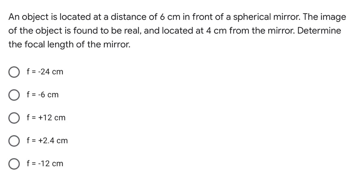 An object is located at a distance of 6 cm in front of a spherical mirror. The image
of the object is found to be real, and located at 4 cm from the mirror. Determine
the focal length of the mirror.
O f = -24 cm
O f= -6 cm
f = +12 cm
O f = +2.4 cm
O f= -12 cm
