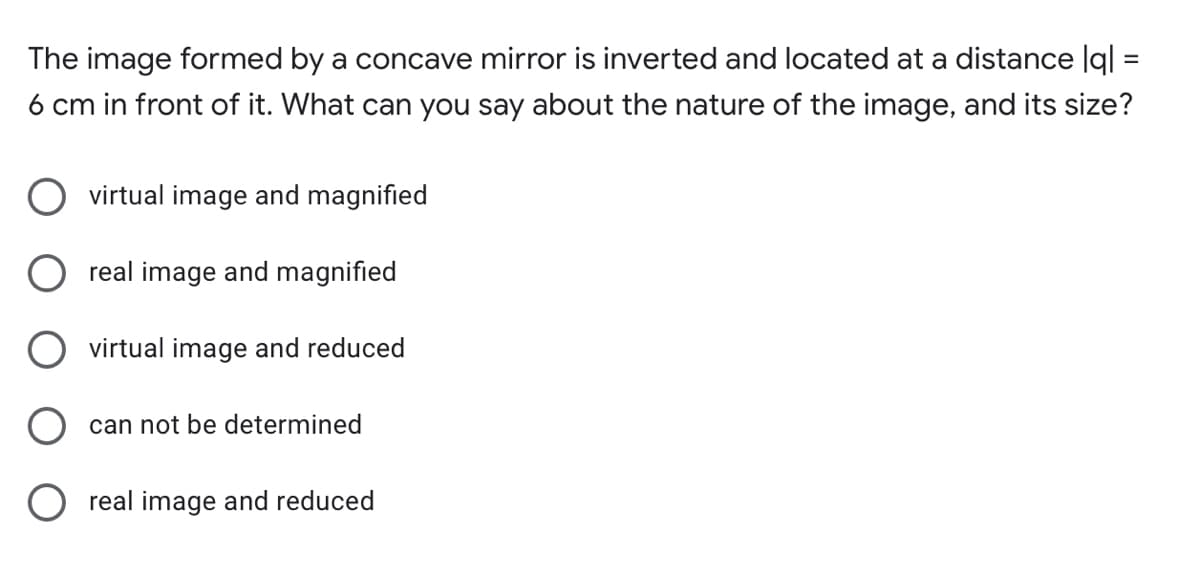 The image formed by a concave mirror is inverted and located at a distance |ql =
6 cm in front of it. What can you say about the nature of the image, and its size?
O virtual image and magnified
real image and magnified
O virtual image and reduced
can not be determined
O real image and reduced
