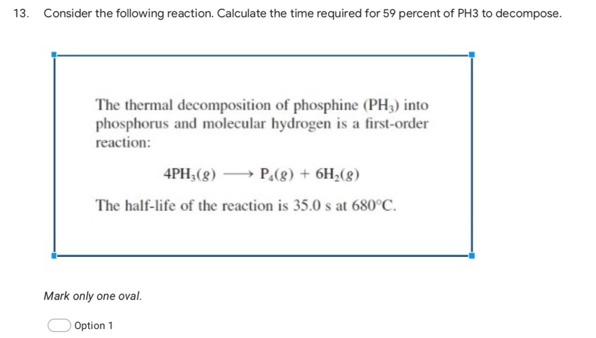 13.
Consider the following reaction. Calculate the time required for 59 percent of PH3 to decompose.
The thermal decomposition of phosphine (PH3) into
phosphorus and molecular hydrogen is a first-order
reaction:
4PH;(8) → P,(8) + 6H2(8)
The half-life of the reaction is 35.0 s at 680°C.
Mark only one oval.
Option 1
