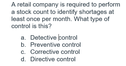 A retail company is required to perform
a stock count to identify shortages at
least once per month. What type of
control is this?
a. Detective control
b. Preventive control
c. Corrective control
d. Directive control
