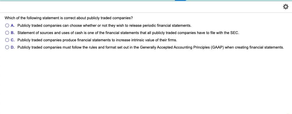 Which of the following statement is correct about publicly traded companies?
O A. Publicly traded companies can choose whether or not they wish to release periodic financial statements.
O B. Statement of sources and uses of cash is one of the financial statements that all publicly traded companies have to file with the SEC.
C. Publicly traded companies produce financial statements to increase intrinsic value of their firms.
O D. Publicly traded companies must follow the rules and format set out in the Generally Accepted Accounting Principles (GAAP) when creating financial statements.
