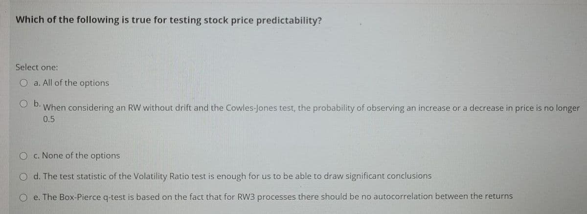 Which of the following is true for testing stock price predictability?
Select one:
a. All of the options
O b.
When considering an RW without drift and the Cowles-Jones test, the probability of observing an increase or a decrease in price is no longer
0.5
O c. None of the options
O d. The test statistic of the Volatility Ratio test is enough for us to be able to draw significant conclusions
O e. The Box-Pierce g-test is based on the fact that for RW3 processes there should be no autocorrelation between the returns

