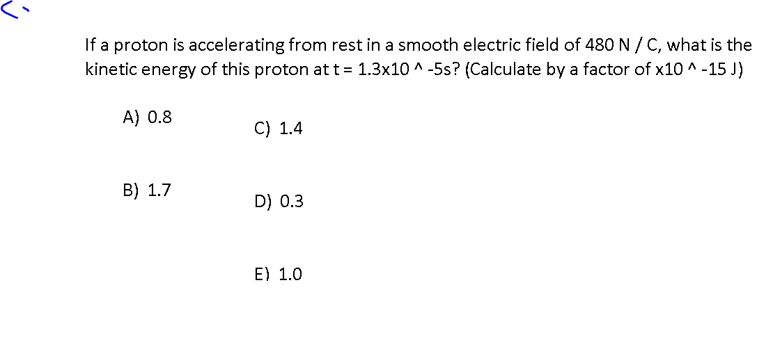 If a proton is accelerating from rest in a smooth electric field of 480 N / C, what is the
kinetic energy of this proton at t = 1.3x10 ^ -5s? (Calculate by a factor of x10 ^ -15 J)
A) 0.8
C) 1.4
B) 1.7
D) 0.3
E) 1.0
