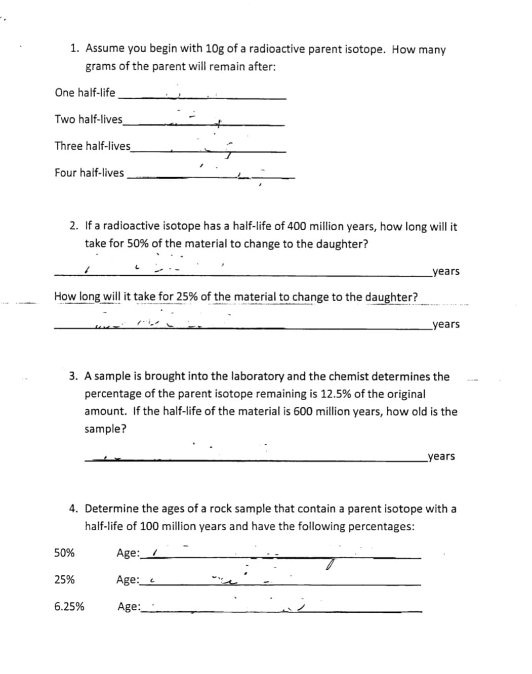 1. Assume you begin with 10g of a radioactive parent isotope. How many
grams of the parent will remain after:
One half-life
Two half-lives
Three half-lives
Four half-lives
2. If a radioactive isotope has a half-life of 400 million years, how long will it
take for 50% of the material to change to the daughter?
Lyears
How long will it take for 25% of the material to change to the daughter?
Lyears
3. A sample is brought into the laboratory and the chemist determines the
percentage of the parent isotope remaining is 12.5% of the original
amount. If the half-life of the material is 600 million years, how old is the
sample?
Lyears
4. Determine the ages of a rock sample that contain a parent isotope with a
half-life of 100 million years and have the following percentages:
50%
Age:__/
25%
Age:_c
6.25%
Age:
