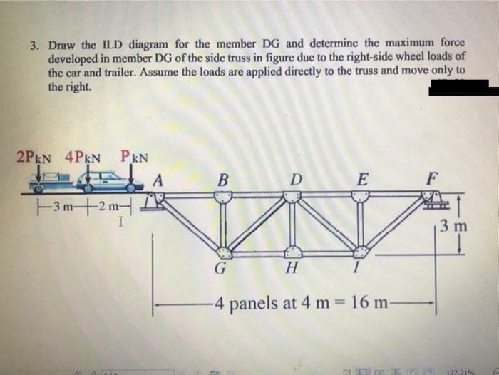 3. Draw the ILD diagram for the member DG and determine the maximum force
developed in member DG of the side truss in figure due to the right-side wheel loads of
the car and trailer. Assume the loads are applied directly to the truss and move only to
the right.
2PEN 4PEN PKN
A
В
D
E
F
F3m+2 m
3 m
H
-4 panels at 4 m 16 m-
127.21%
