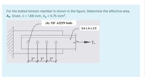 For the bolted tension member is shown in the figure. Determine the effective area,
Ae. Given, x = 1.68 inch, Ag = 5.75 inch?.
(4)- S/8" A325N bolts
L6 x 6 x 1/2
-Tu
3"
3"
3"
