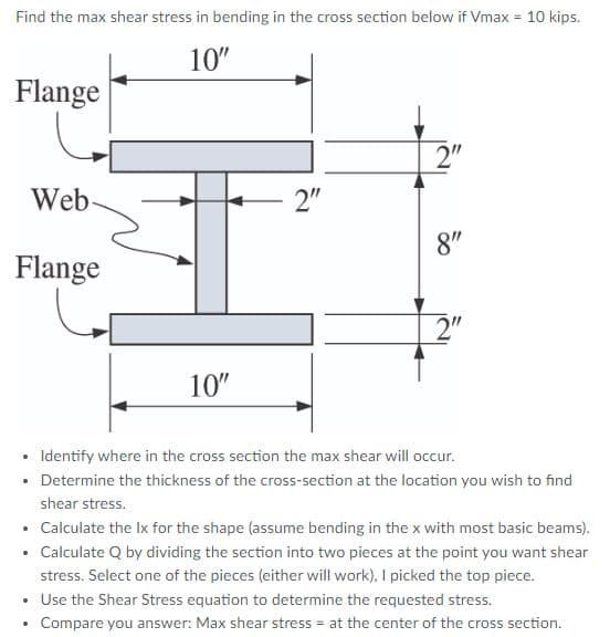 Find the max shear stress in bending in the cross section below if Vmax = 10 kips.
10"
Flange
2"
Web
2"
8"
Flange
2"
10"
• Identify where in the cross section the max shear will occur.
Determine the thickness of the cross-section at the location you wish to find
shear stress.
• Calculate the Ix for the shape (assume bending in the x with most basic beams).
• Calculate Q by dividing the section into two pieces at the point you want shear
stress. Select one of the pieces (either will work), I picked the top piece.
Use the Shear Stress equation to determine the requested stress.
Compare you answer: Max shear stress = at the center of the cross section.
