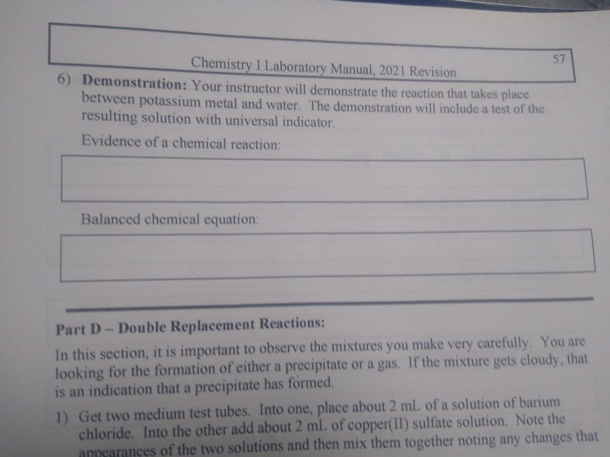 Chemistry I Laboratory Manual, 2021 Revision
6) Demonstration: Your instructor will demonstrate the reaction that takes place
between potassium metal and water. The demonstration will include a test of the
resulting solution with universal indicator.
Evidence of a chemical reaction:
Balanced chemical equation:
57
Part D- Double Replacement Reactions:
In this section, it is important to observe the mixtures you make very carefully. You are
looking for the formation of either a precipitate or a gas. If the mixture gets cloudy, that
is an indication that a precipitate has formed.
1) Get two medium test tubes. Into one, place about 2 mL of a solution of barium
chloride. Into the other add about 2 mL of copper(II) sulfate solution. Note the
appearances of the two solutions and then mix them together noting any changes that