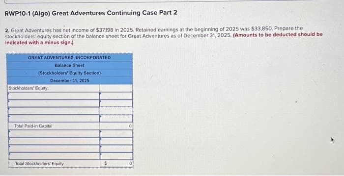 RWP10-1 (Algo) Great Adventures Continuing Case Part 2
2. Great Adventures has net income of $37,198 in 2025. Retained earnings at the beginning of 2025 was $33,850. Prepare the
stockholders' equity section of the balance sheet for Great Adventures as of December 31, 2025. (Amounts to be deducted should be
indicated with a minus sign.)
GREAT ADVENTURES, INCORPORATED
Balance Sheet
(Stockholders' Equity Section)
December 31, 2025
Stockholders' Equity
Total Paid-in Capital
Total Stockholders' Equity
$
0
0