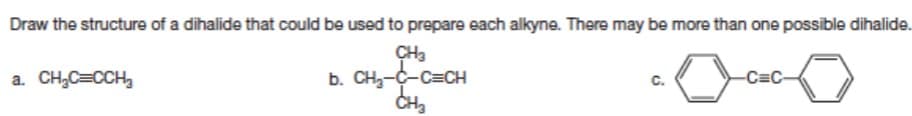 Draw the structure of a dihalide that could be used to prepare each alkyne. There may be more than one possible dihalide.
CH3
b. CH₂-C-C=CH
CH₂
a. CH₂C=CCH₂
C.
-C=C-