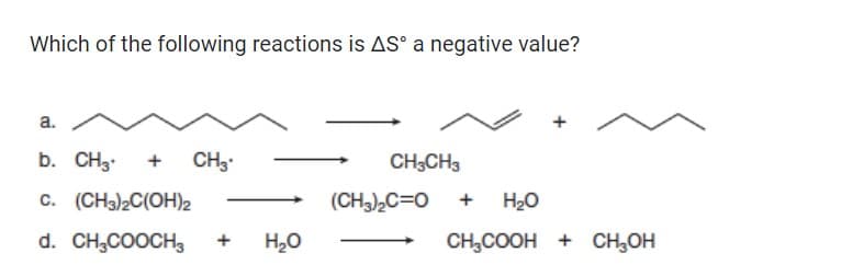 Which of the following reactions is AS a negative value?
a.
b. CH3 + CH3
C. (CH3)2C(OH)2
d. CH3COOCH3 + H₂O
CH3CH3
(CH3)₂C=O
+ H₂O
CH₂COOH + CH₂OH