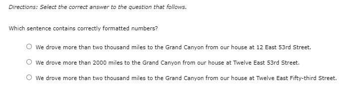 Directions: Select the correct answer to the question that follows.
Which sentence contains correctly formatted numbers?
O we drove more than two thousand miles to the Grand Canyon from our house at 12 East 53rd Street.
O we drove more than 2000 miles to the Grand Canyon from our house at Twelve East 53rd Street.
We drove more than two thousand miles to the Grand Canyon from our house at Twelve East Fifty-third Street.
