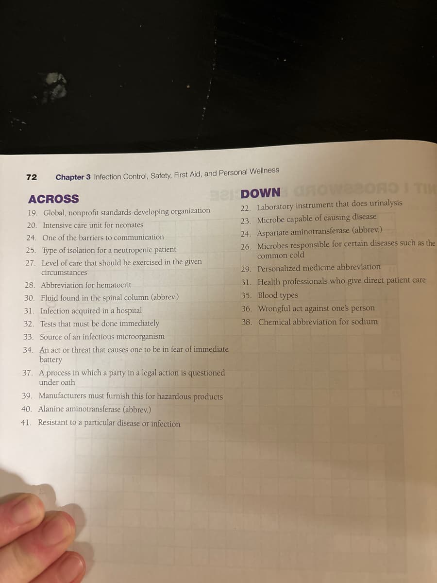 72
Chapter 3 Infection Control, Safety, First Aid, and Personal Wellness
ACROSS
19. Global, nonprofit standards-developing, organization
20. Intensive care unit for neonates
24. One of the barriers to communication
25. Type of isolation for a neutropenic patient
27. Level of care that should be exercised in the given
circumstances
28. Abbreviation for hematocrit
30. Fluid found in the spinal column (abbrev.)
31. Infection acquired in a hospital
32. Tests that must be done immediately
33. Source of an infectious microorganism
321 DOWN GROWSBORO I TIM
34. An act or threat that causes one to be in fear of immediate
battery
37. Ap
A process in which a party in a legal action is questioned
under oath
39. Manufacturers must furnish this for hazardous products
40. Alanine aminotransferase (abbrev.)
41. Resistant to a particular disease or infection
22. Laboratory instrument that does urinalysis
23. Microbe capable of causing disease
24. Aspartate aminotransferase (abbrev.)
26. Microbes responsible for certain diseases such as the
common cold
29. Personalized medicine abbreviation
31. Health professionals who give direct patient care
35. Blood types
36. Wrongful act against one's person
38. Chemical abbreviation for sodium