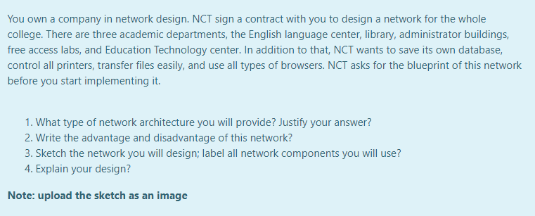 You own a company in network design. NCT sign a contract with you to design a network for the whole
college. There are three academic departments, the English language center, library, administrator buildings,
free access labs, and Education Technology center. In addition to that, NCT wants to save its own database,
control all printers, transfer files easily, and use all types of browsers. NCT asks for the blueprint of this network
before you start implementing it.
1. What type of network architecture you will provide? Justify your answer?
2. Write the advantage and disadvantage of this network?
3. Sketch the network you will design; label all network components you will use?
4. Explain your design?
Note: upload the sketch as an image
