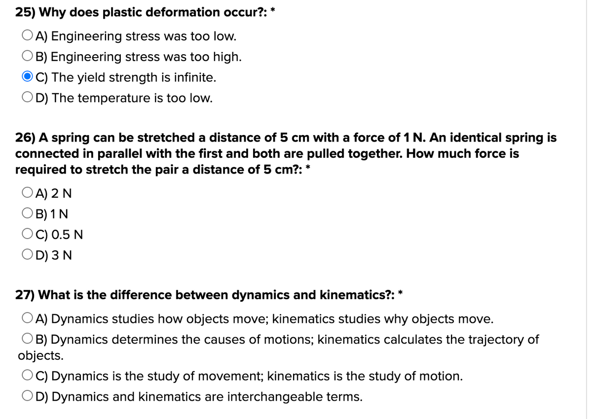 25) Why does plastic deformation occur?: *
A) Engineering stress was too low.
© B) Engineering stress was too high.
OC) The yield strength is infinite.
D) The temperature is too low.
26) A spring can be stretched a distance of 5 cm with a force of 1 N. An identical spring is
connected in parallel with the first and both are pulled together. How much force is
required to stretch the pair a distance of 5 cm?: *
OA) 2 N
B) 1 N
OD) 3 N
*
27) What is the difference between dynamics and kinematics?:
A) Dynamics studies how objects move; kinematics studies why objects move.
B) Dynamics determines the causes of motions; kinematics calculates the trajectory of
objects.
OC) Dynamics is the study of movement; kinematics is the study of motion.
OD) Dynamics and kinematics are interchangeable terms.
C) 0.5 N