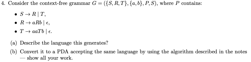 4. Consider the context-free grammar G = ({S, R,T}, {a,b}, P, S), where P contains:
• S → R|T,
• R→ aRb | e,
• T → aaTb | e.
(a) Describe the language this generates?
(b) Convert it to a PDA accepting the same language by using the algorithm described in the notes
show all your work.
