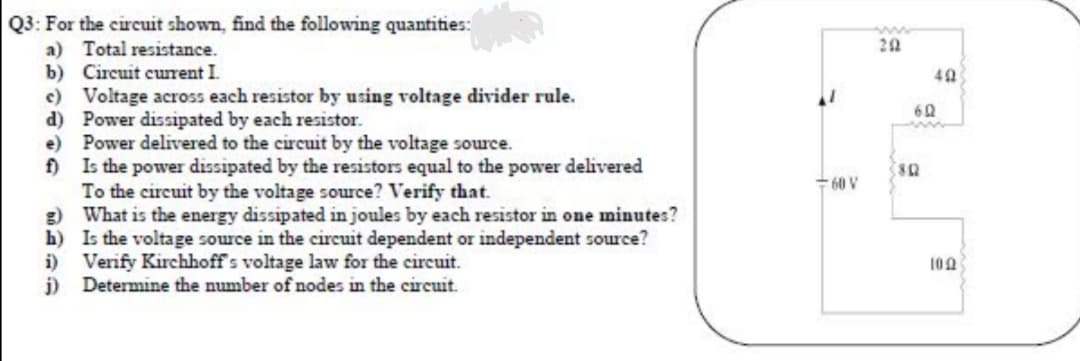 Q3: For the circuit shown, find the following quantities:
a) Total resistance.
b) Circuit current I
c) Voltage across each resistor by using voltage divider rule.
d) Power dissipated by each resistor.
e) Power delivered to the circuit by the voltage source.
f)
20
Is the power dissipated by the resistors equal to the power delivered
To the circuit by the voltage source? Verify that.
g) What is the energy dissipated in joules by each resistor in one minutes?
h) Is the voltage source in the circuit dependent or independent source?
i) Verify Kirchhoff's voltage law for the circuit.
j) Determine the number of nodes in the circuit.
- 60 V
100
