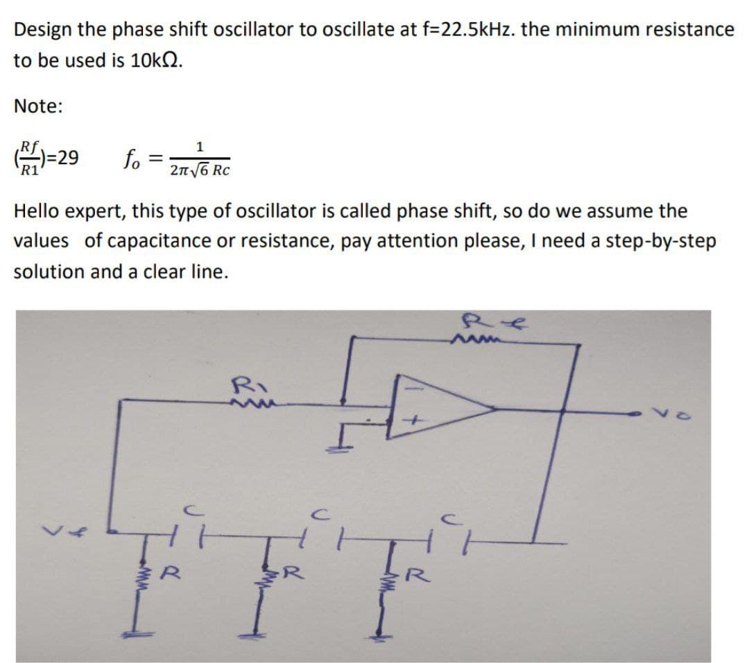 Design the phase shift oscillator to oscillate at f=22.5kHz. the minimum resistance
to be used is 10kQ.
Note:
Rf
(1)=29
R1
1
fo= 2√/6RC
Rc
Hello expert, this type of oscillator is called phase shift, so do we assume the
values of capacitance or resistance, pay attention please, I need a step-by-step
solution and a clear line.
>
c
for
R4
www
다