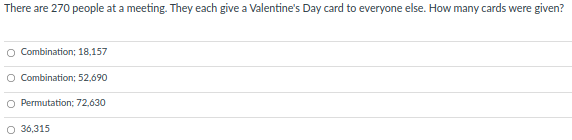 There are 270 people at a meeting. They each give a Valentine's Day card to everyone else. How many cards were given?
Combination; 18,157
O Combination; 52,690
O Permutation; 72,630
O 36,315