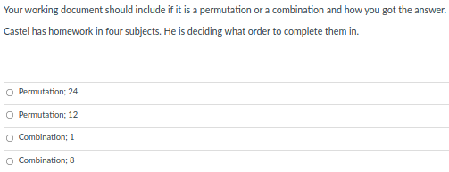 Your working document should include if it is a permutation or a combination and how you got the answer.
Castel has homework in four subjects. He is deciding what order to complete them in.
O Permutation; 24
O Permutation; 12
Combination; 1
O Combination; 8