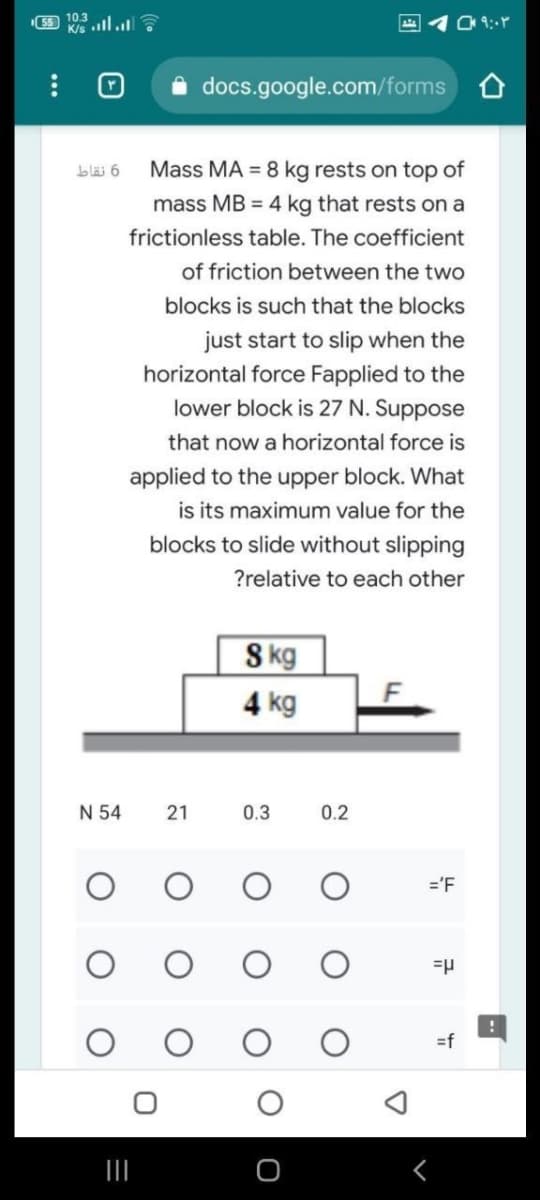 10.3
K/s ll.
docs.google.com/forms O
Mass MA = 8 kg rests on top of
mass MB = 4 kg that rests on a
bläi 6
frictionless table. The coefficient
of friction between the two
blocks is such that the blocks
just start to slip when the
horizontal force Fapplied to the
lower block is 27 N. Suppose
that now a horizontal force is
applied to the upper block. What
is its maximum value for the
blocks to slide without slipping
?relative to each other
S kg
4 kg
F
N 54
0.3
0.2
='F
=f
21
...
