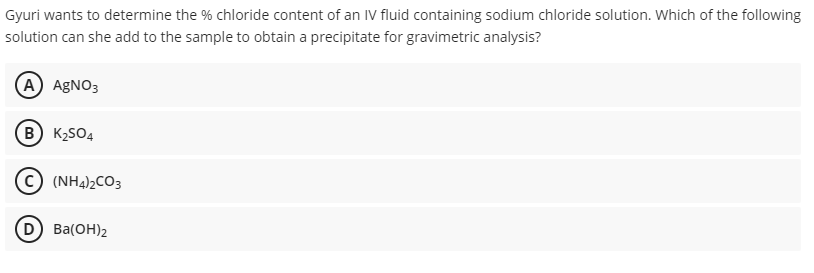 Gyuri wants to determine the % chloride content of an IV fluid containing sodium chloride solution. Which of the following
solution can she add to the sample to obtain a precipitate for gravimetric analysis?
(A) AGNO3
B K2SO4
(NH4)2CO3
(D Ba(OH)2
