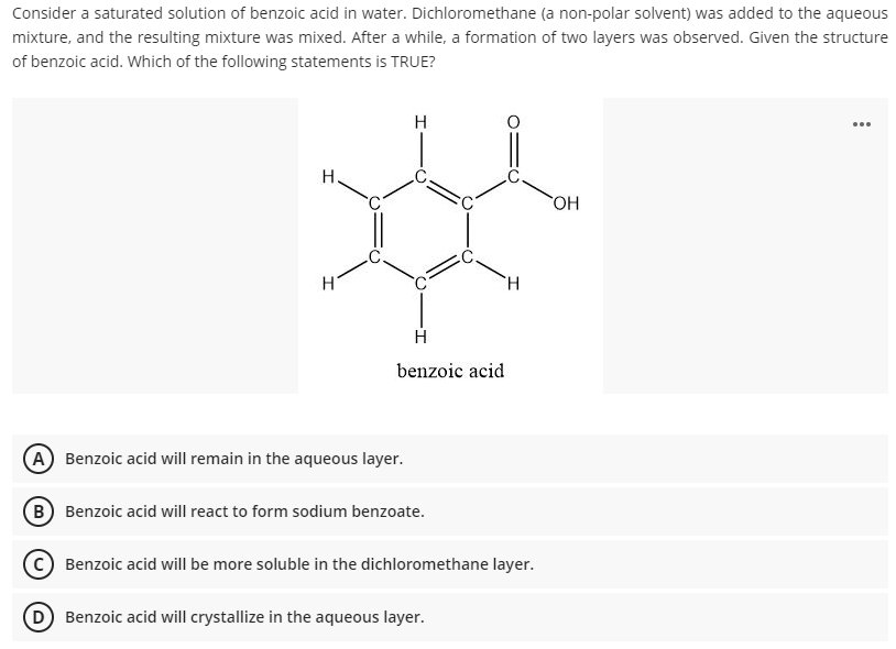 Consider a saturated solution of benzoic acid in water. Dichloromethane (a non-polar solvent) was added to the aqueous
mixture, and the resulting mixture was mixed. After a while, a formation of two layers was observed. Given the structure
of benzoic acid. Which of the following statements is TRUE?
H
...
H.
HO
H.
benzoic acid
A Benzoic acid will remain in the aqueous layer.
B Benzoic acid will react to form sodium benzoate.
Benzoic acid will be more soluble in the dichloromethane layer.
D Benzoic acid will crystallize in the aqueous layer.
