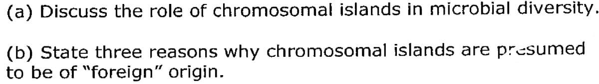 (a) Discuss the role of chromosomal islands in microbial diversity.
(b) State three reasons why chromosomal islands are presumed
to be of "foreign" origin.
