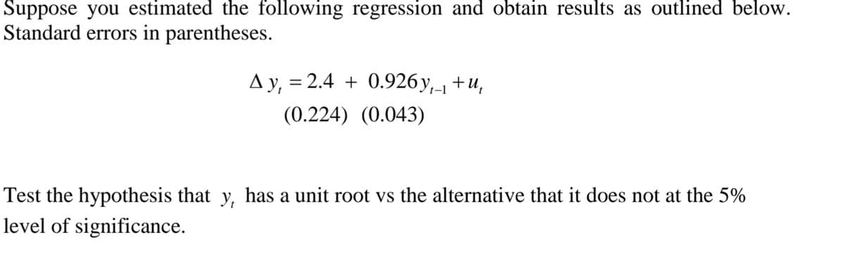 Suppose you estimated the following regression and obtain results as outlined below.
Standard errors in parentheses.
A y, = 2.4 + 0.926y,-1 +u,
(0.224) (0.043)
Test the hypothesis that y, has a unit root vs the alternative that it does not at the 5%
level of significance.
