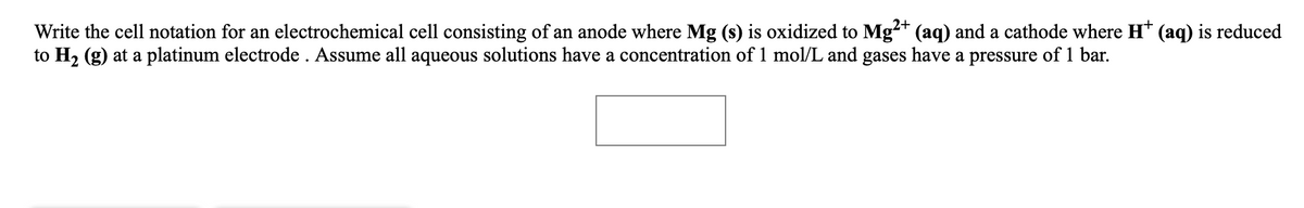 Write the cell notation for an electrochemical cell consisting of an anode where Mg (s) is oxidized to Mg** (aq) and a cathode where H* (aq) is reduced
to H2 (g) at a platinum electrode . Assume all aqueous solutions have a concentration of 1 mol/L and gases have a pressure of 1 bar.
