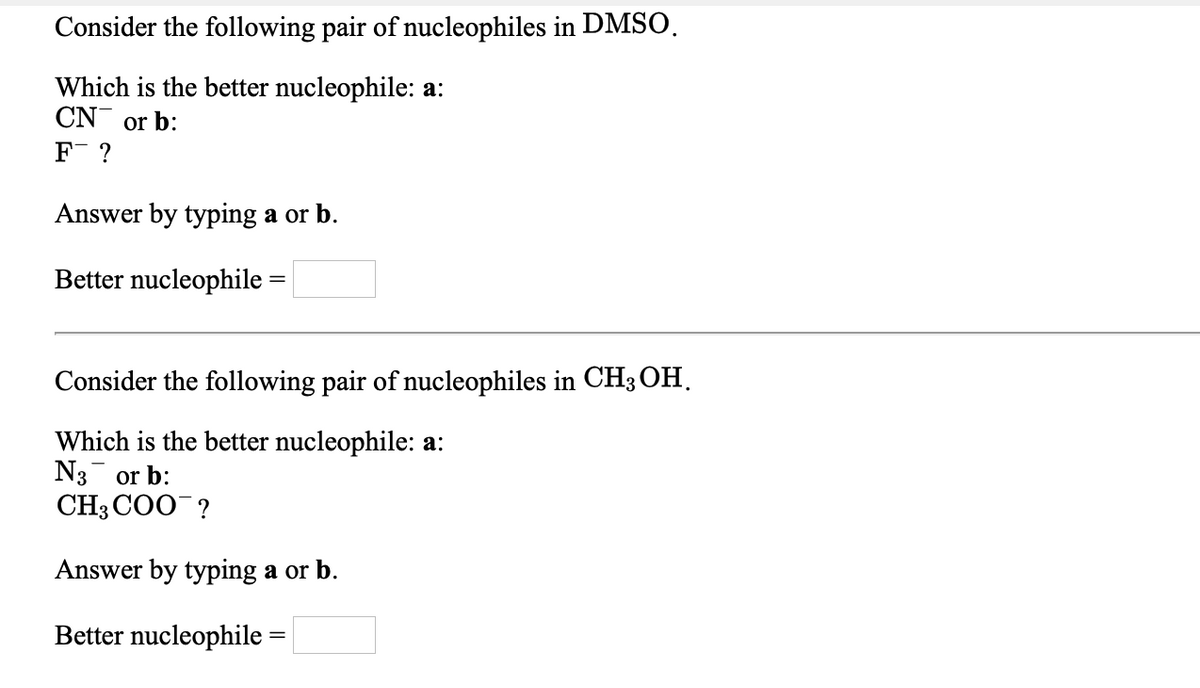 Consider the following pair of nucleophiles in DMSO.
Which is the better nucleophile: a:
CN or b:
F ?
Answer by typing a or b.
Better nucleophile =
Consider the following pair of nucleophiles in CH3 OH,
Which is the better nucleophile: a:
N3 or b:
CH3 COO ?
Answer by typing a or b.
Better nucleophile =
