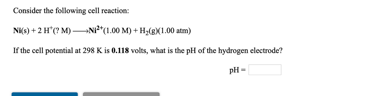 Consider the following cell reaction:
Ni(s) + 2 H*(? M).
Ni?*(1.00 M) + H2(g)(1.00 atm)
If the cell potential at 298 K is 0.118 volts, what is the pH of the hydrogen electrode?
pH =
