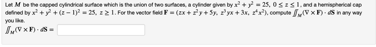 Let M be the capped cylindrical surface which is the union of two surfaces, a cylinder given by x² + y² = 25, 0 ≤ z ≤ 1, and a hemispherical cap
defined by x² + y² + (z − 1)² = 25, z ≥ 1. For the vector field F = (zx + z²y + 5y, z³ yx + 3x, zªx²), compute (V x F) · dS in any way
.
you like.
JM (V x F) .dS =
М
