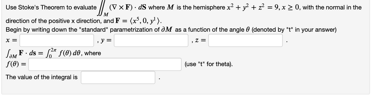 Use Stoke's Theorem to evaluate (V x F). dS where M is the hemisphere x² + y² + z² = 9, x ≥ 0, with the normal in the
M
direction of the positive x direction, and F = (x5, 0, y¹ ).
Begin by writing down the "standard" parametrization of OM as a function of the angle (denoted by "t" in your answer)
X =
, y =
Z =
JOM F. ds
f(0)
The value of the integral is
=
Σπ
² f(0) do, where
=
(use "t" for theta).