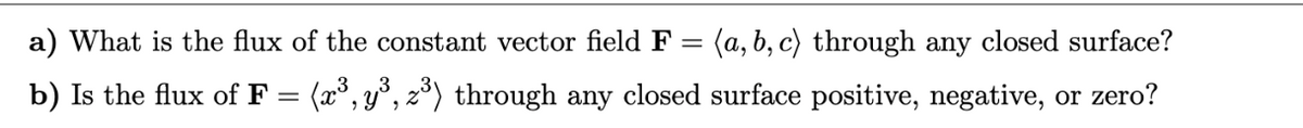 a) What is the flux of the constant vector field F = (a, b, c) through any closed surface?
b) Is the flux of F = (x³, y³, z³) through any closed surface positive, negative, or zero?