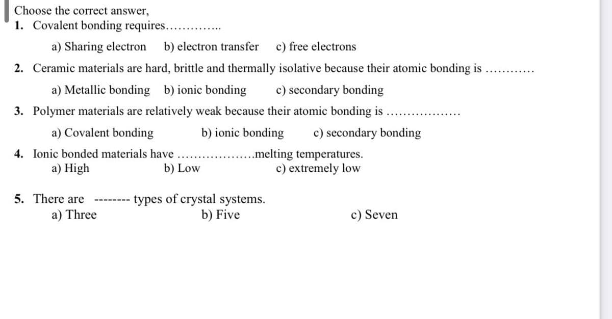 Choose the correct answer,
1. Covalent bonding requires...
a) Sharing electron b) electron transfer c) free electrons
2. Ceramic materials are hard, brittle and thermally isolative because their atomic bonding is
a) Metallic bonding b) ionic bonding c) secondary bonding
3. Polymer materials are relatively weak because their atomic bonding is
a) Covalent bonding
4. Ionic bonded materials have
a) High
5. There are
a) Three
b) Low
b) ionic bonding c) secondary bonding
...melting temperatures.
c) extremely low
types of crystal systems.
b) Five
c) Seven